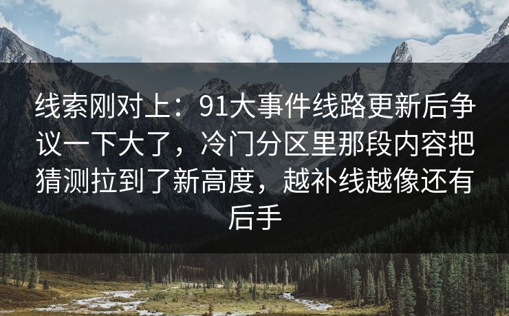 线索刚对上:91大事件线路更新后争议一下大了,冷门分区里那段内容把猜测拉到了新高度,越补线越像还有后手 线索刚对上:91大事件线路更新后争议一下大了,冷门分区里那段内容把猜测拉到了新高度,越补线越像还有后手