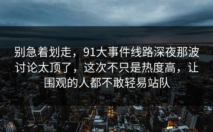 别急着划走,91大事件线路深夜那波讨论太顶了,这次不只是热度高,让围观的人都不敢轻易站队 别急着划走,91大事件线路深夜那波讨论太顶了,这次不只是热度高,让围观的人都不敢轻易站队