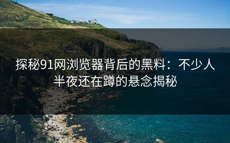 探秘91网浏览器背后的黑料:不少人半夜还在蹲的悬念揭秘 探秘91网浏览器背后的黑料:不少人半夜还在蹲的悬念揭秘